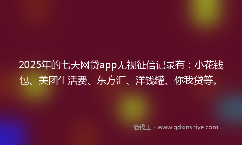 2025年的七天网贷app无视征信记录有：小花钱包、美团生活费、东方汇、洋钱罐、你我贷等。
