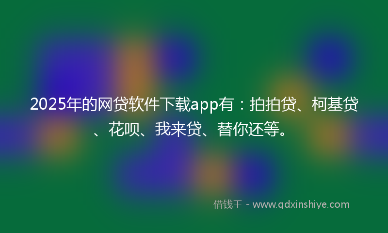 2025年的网贷软件下载app有：拍拍贷、柯基贷、花呗、我来贷、替你还等。