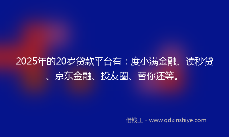 2025年的20岁贷款平台有：度小满金融、读秒贷、京东金融、投友圈、替你还等。