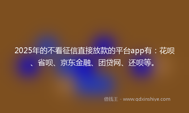2025年的不看征信直接放款的平台app有:花呗、省呗、京东金融、团贷网、还呗等。