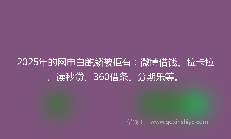 2025年的网申白麒麟被拒有：微博借钱、拉卡拉、读秒贷、360借条、分期乐等。
