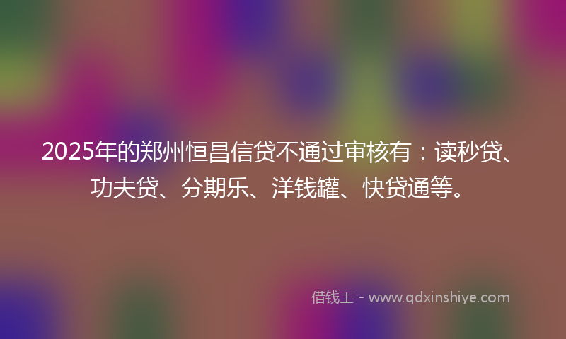 2025年的郑州恒昌信贷不通过审核有：读秒贷、功夫贷、分期乐、洋钱罐、快贷通等。