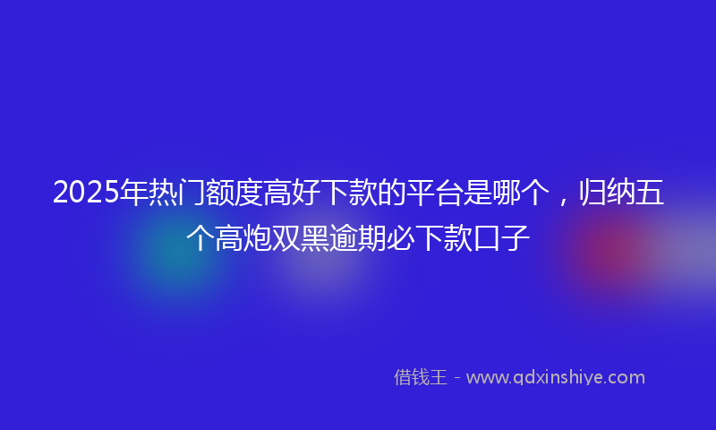 2025年热门额度高好下款的平台是哪个,归纳五个高炮双黑逾期必下款口子