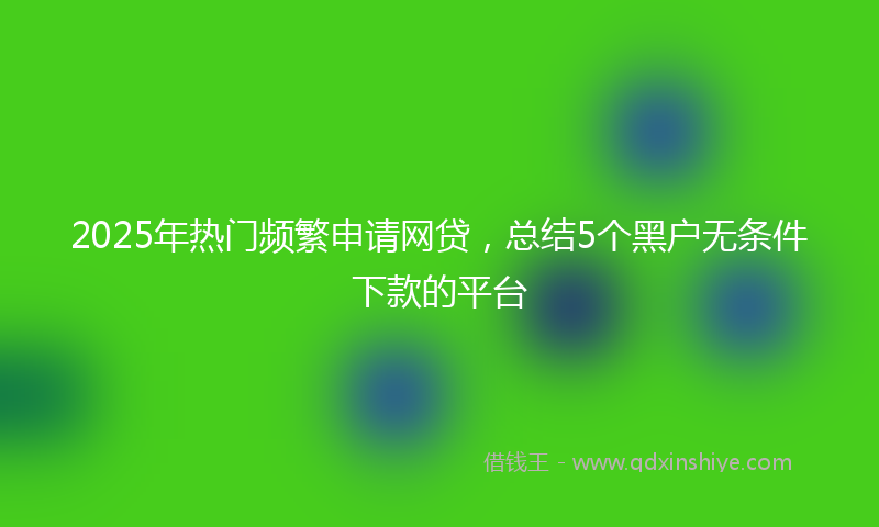 2025年热门频繁申请网贷，总结5个黑户无条件下款的平台