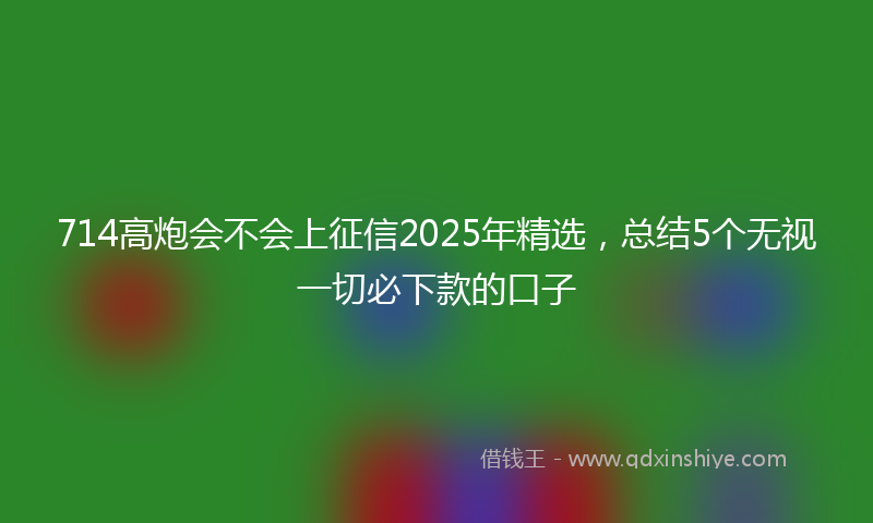 714高炮会不会上征信2025年精选，总结5个无视一切必下款的口子