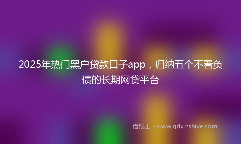 2025年热门黑户贷款口子app，归纳五个不看负债的长期网贷平台