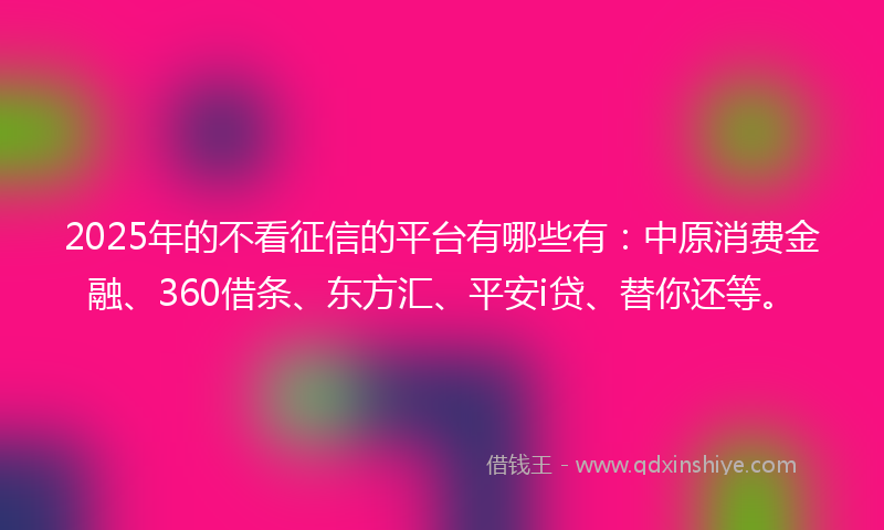 2025年的不看征信的平台有哪些有：中原消费金融、360借条、东方汇、平安i贷、替你还等。