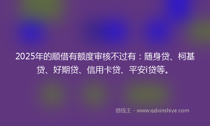 2025年的顺借有额度审核不过有：随身贷、柯基贷、好期贷、信用卡贷、平安i贷等。