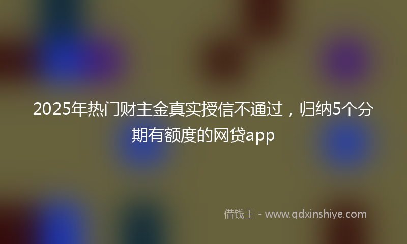 2025年热门财主金真实授信不通过，归纳5个分期有额度的网贷app