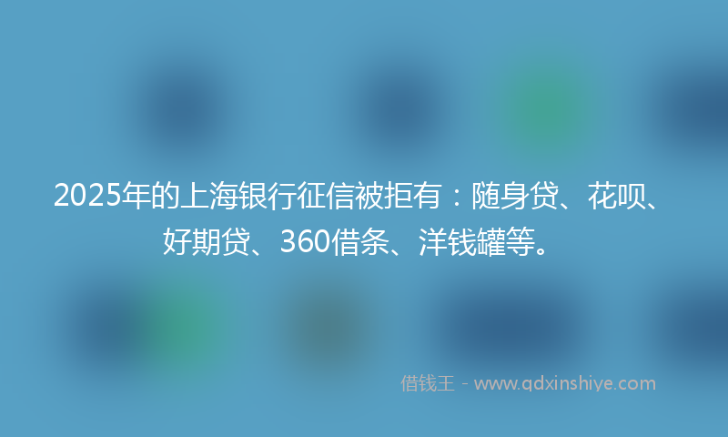 2025年的上海银行征信被拒有：随身贷、花呗、好期贷、360借条、洋钱罐等。