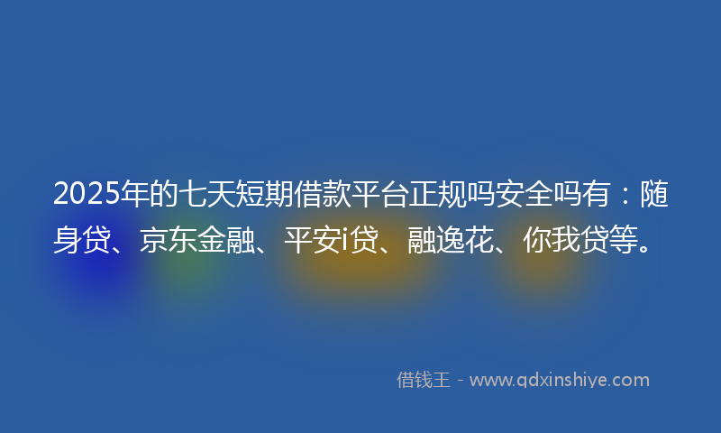 2025年的七天短期借款平台正规吗安全吗有：随身贷、京东金融、平安i贷、融逸花、你我贷等。