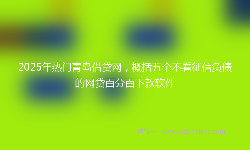 2025年热门青岛借贷网，概括五个不看征信负债的网贷百分百下款软件