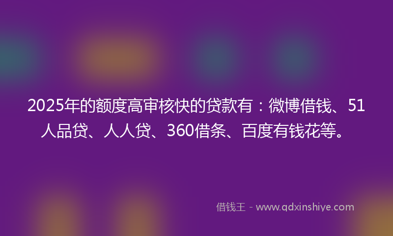 2025年的额度高审核快的贷款有：微博借钱、51人品贷、人人贷、360借条、百度有钱花等。
