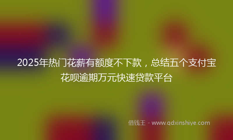 2025年热门花薪有额度不下款，总结五个支付宝花呗逾期万元快速贷款平台