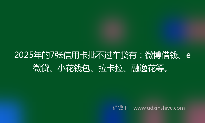2025年的7张信用卡批不过车贷有：微博借钱、e微贷、小花钱包、拉卡拉、融逸花等。