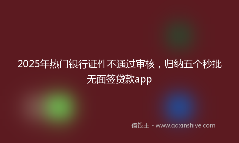 2025年热门银行证件不通过审核，归纳五个秒批无面签贷款app
