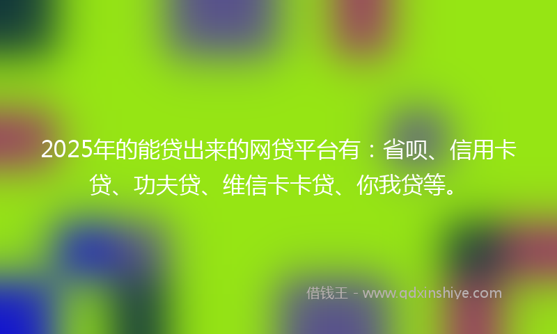 2025年的能贷出来的网贷平台有：省呗、信用卡贷、功夫贷、维信卡卡贷、你我贷等。