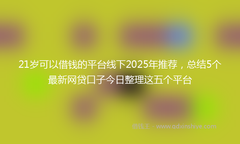 21岁可以借钱的平台线下2025年推荐，总结5个最新网贷口子今日整理这五个平台