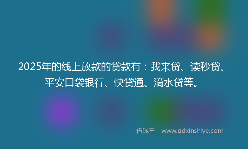 2025年的线上放款的贷款有：我来贷、读秒贷、平安口袋银行、快贷通、滴水贷等。
