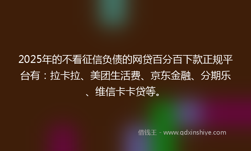 2025年的不看征信负债的网贷百分百下款正规平台有：拉卡拉、美团生活费、京东金融、分期乐、维信卡卡贷等。