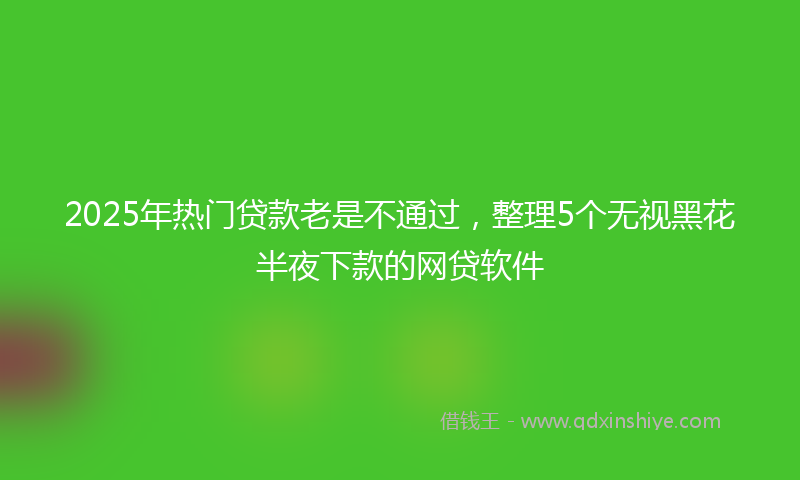 2025年热门贷款老是不通过，整理5个无视黑花半夜下款的网贷软件