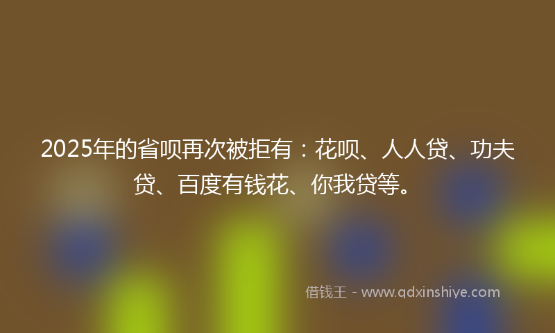 2025年的省呗再次被拒有：花呗、人人贷、功夫贷、百度有钱花、你我贷等。