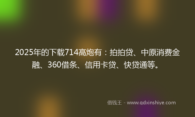 2025年的下载714高炮有：拍拍贷、中原消费金融、360借条、信用卡贷、快贷通等。