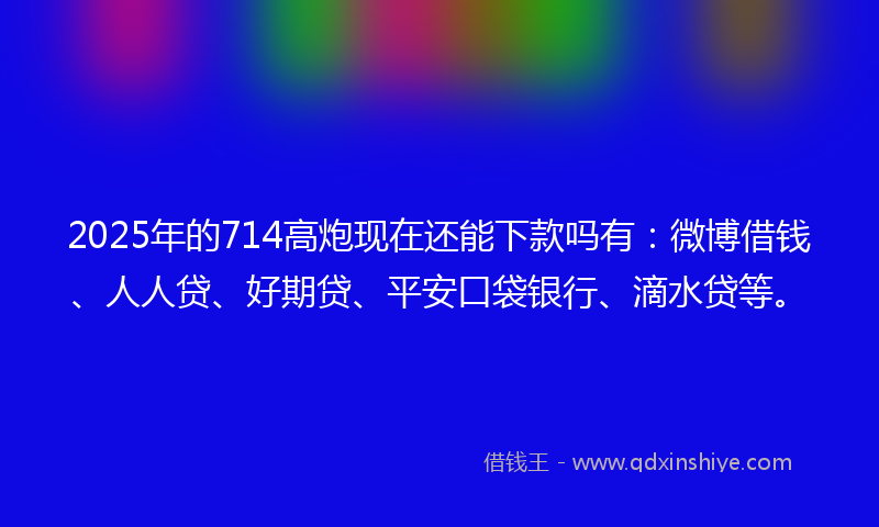 2025年的714高炮现在还能下款吗有：微博借钱、人人贷、好期贷、平安口袋银行、滴水贷等。