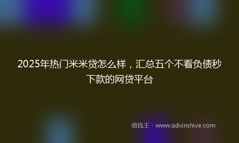 2025年热门米米贷怎么样，汇总五个不看负债秒下款的网贷平台