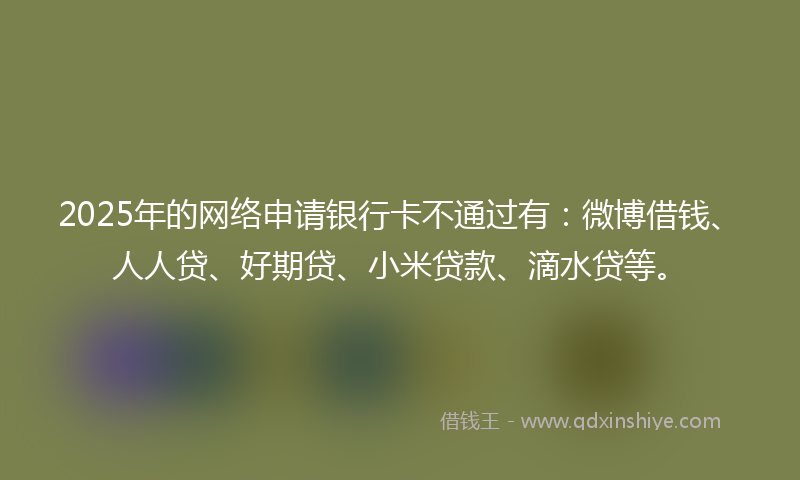 2025年的网络申请银行卡不通过有：微博借钱、人人贷、好期贷、小米贷款、滴水贷等。