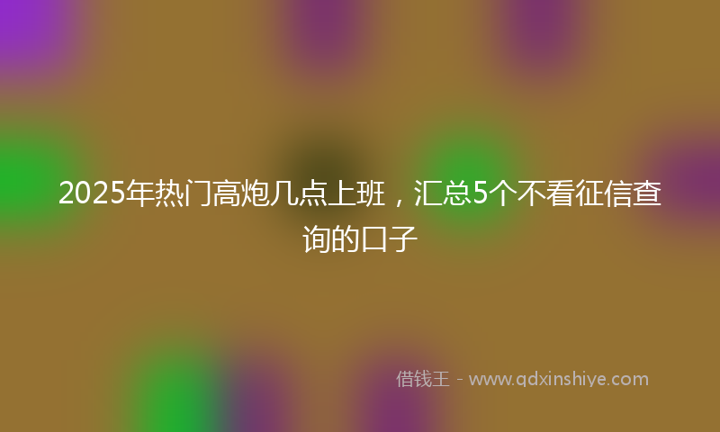 2025年热门高炮几点上班，汇总5个不看征信查询的口子