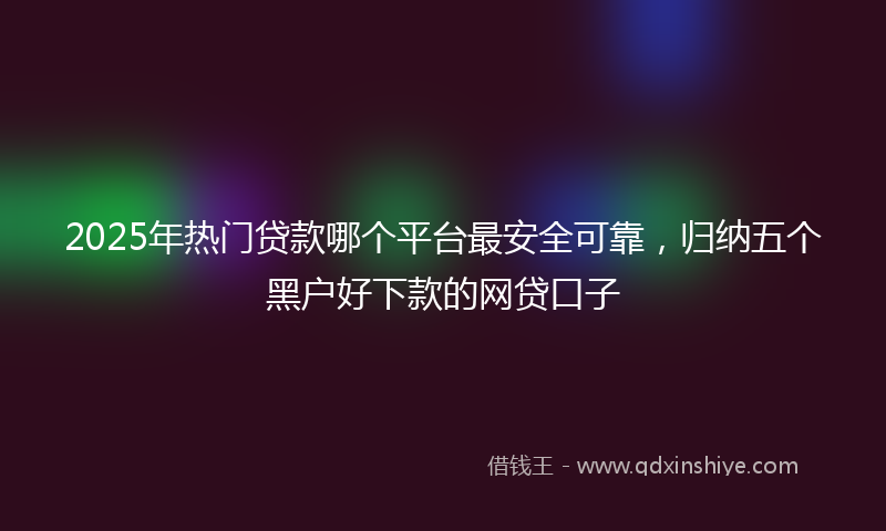2025年热门贷款哪个平台最安全可靠，归纳五个黑户好下款的网贷口子