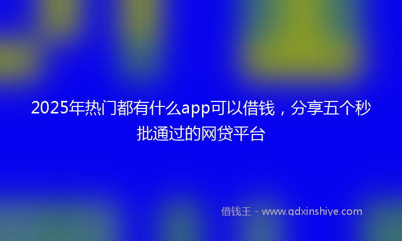 2025年热门都有什么app可以借钱，分享五个秒批通过的网贷平台