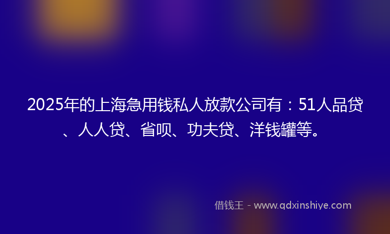 2025年的上海急用钱私人放款公司有：51人品贷、人人贷、省呗、功夫贷、洋钱罐等。