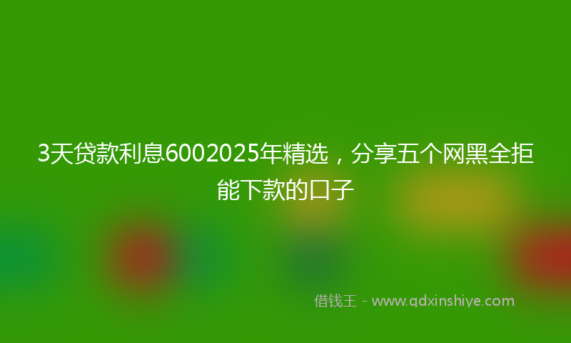 3天贷款利息6002025年精选,分享五个网黑全拒能下款的口子