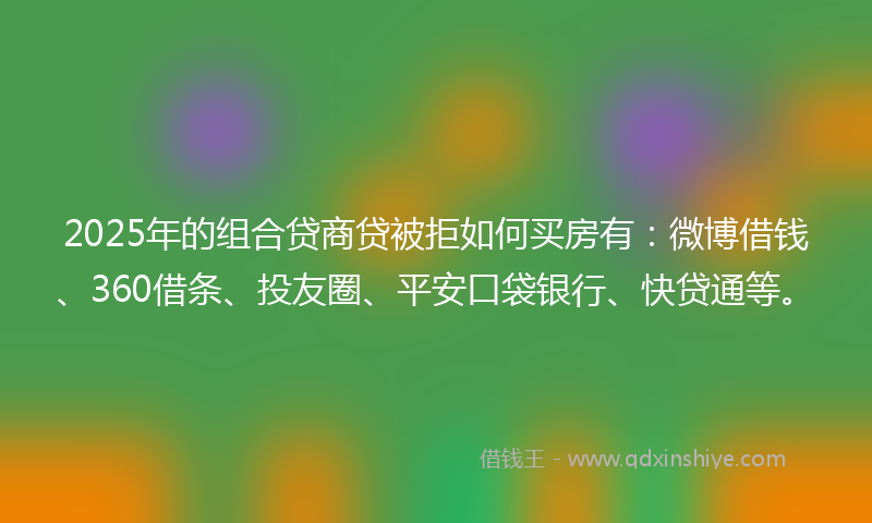 2025年的组合贷商贷被拒如何买房有：微博借钱、360借条、投友圈、平安口袋银行、快贷通等。
