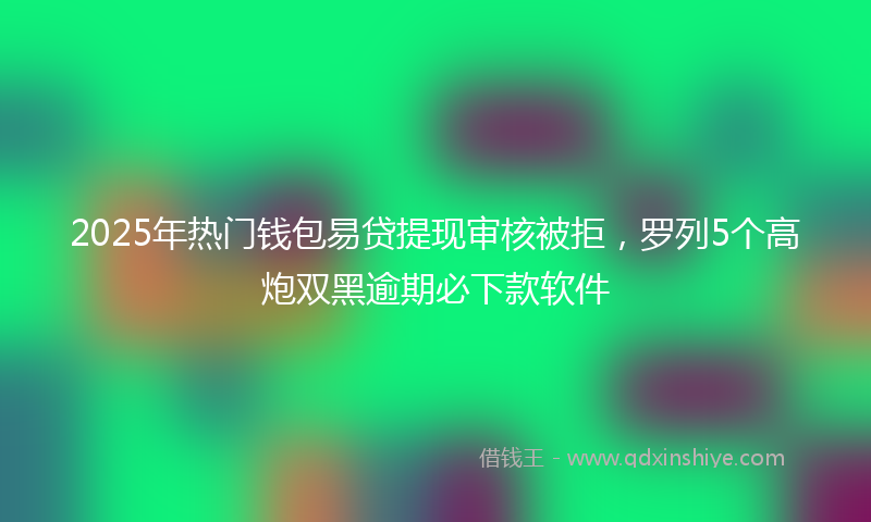 2025年热门钱包易贷提现审核被拒，罗列5个高炮双黑逾期必下款软件