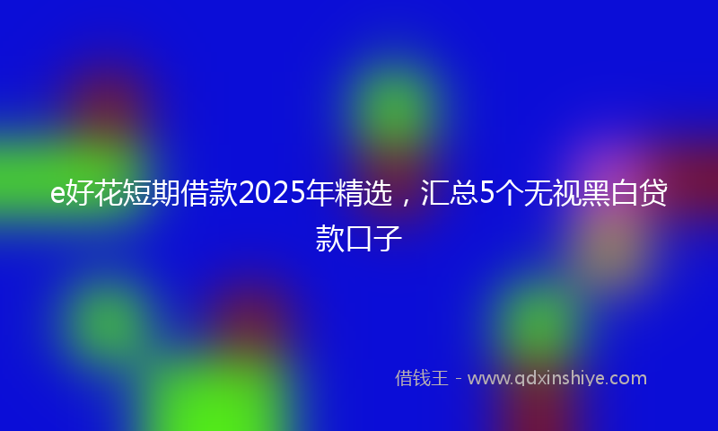 e好花短期借款2025年精选，汇总5个无视黑白贷款口子
