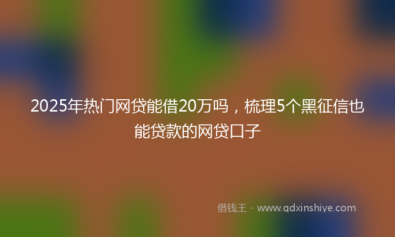 2025年热门网贷能借20万吗，梳理5个黑征信也能贷款的网贷口子