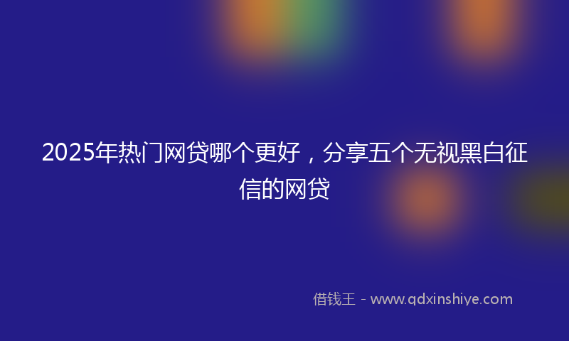 2025年热门网贷哪个更好,分享五个无视黑白征信的网贷