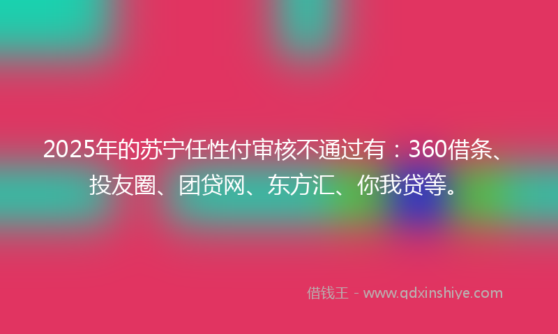 2025年的苏宁任性付审核不通过有：360借条、投友圈、团贷网、东方汇、你我贷等。