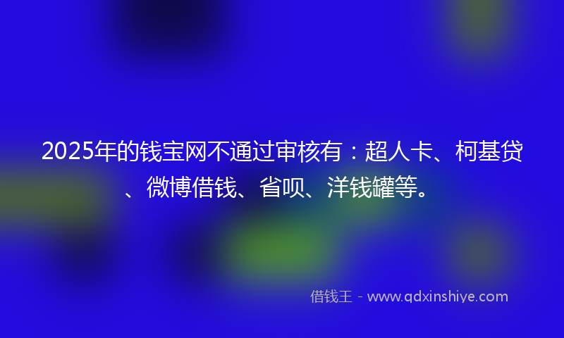2025年的钱宝网不通过审核有：超人卡、柯基贷、微博借钱、省呗、洋钱罐等。