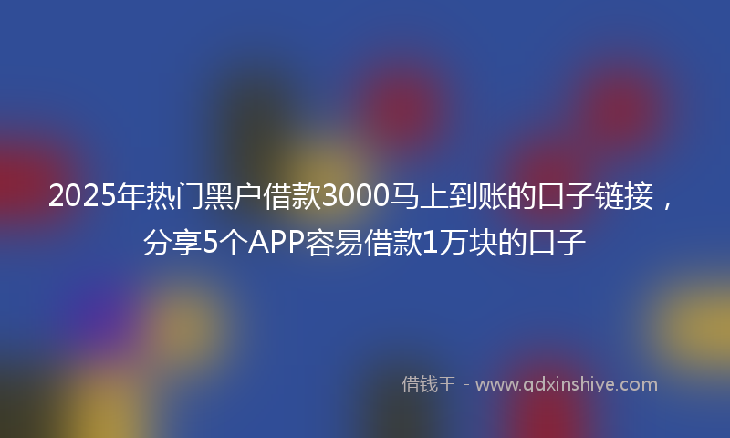 2025年热门黑户借款3000马上到账的口子链接，分享5个APP容易借款1万块的口子