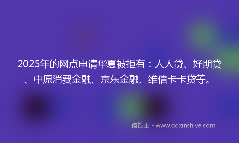 2025年的网点申请华夏被拒有:人人贷、好期贷、中原消费金融、京东金融、维信卡卡贷等。