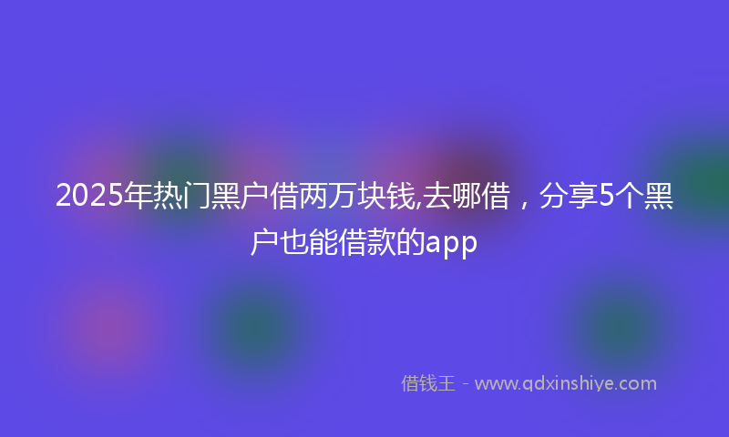 2025年热门黑户借两万块钱,去哪借,分享5个黑户也能借款的app