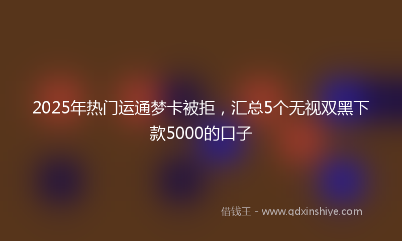 2025年热门运通梦卡被拒，汇总5个无视双黑下款5000的口子