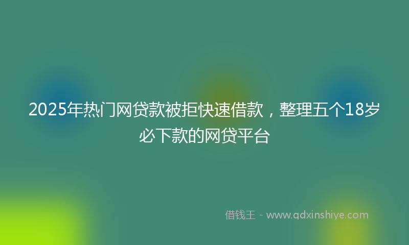 2025年热门网贷款被拒快速借款，整理五个18岁必下款的网贷平台