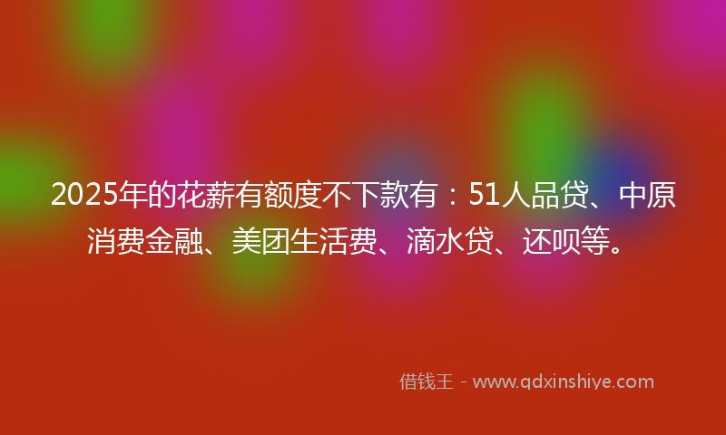 2025年的花薪有额度不下款有：51人品贷、中原消费金融、美团生活费、滴水贷、还呗等。