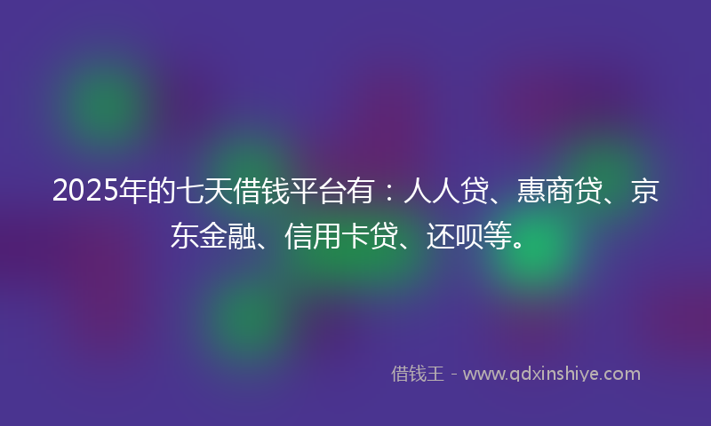 2025年的七天借钱平台有：人人贷、惠商贷、京东金融、信用卡贷、还呗等。