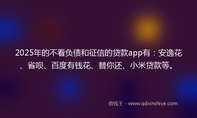 2025年的不看负债和征信的贷款app有：安逸花、省呗、百度有钱花、替你还、小米贷款等。